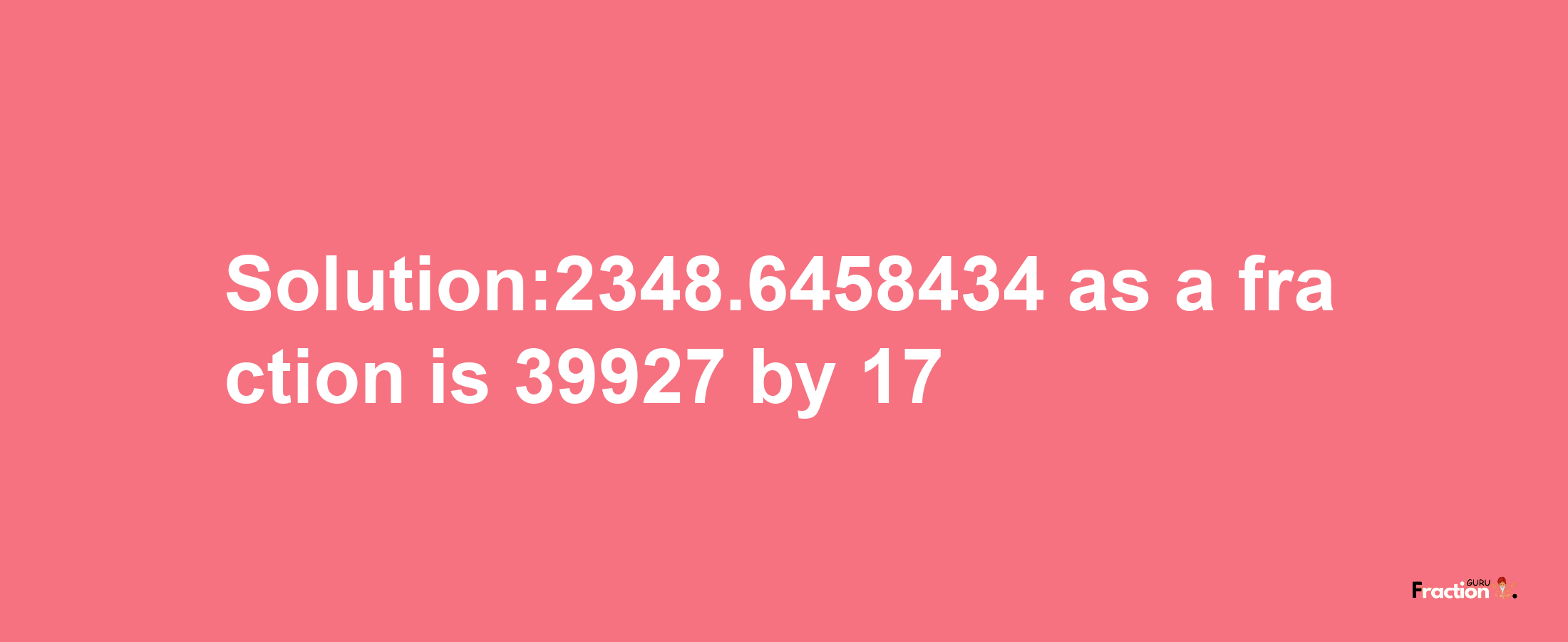 Solution:2348.6458434 as a fraction is 39927/17