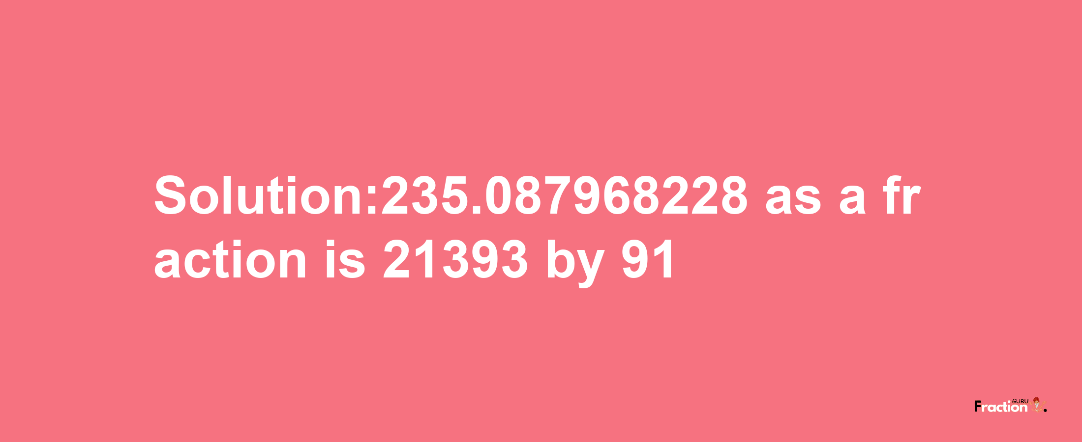 Solution:235.087968228 as a fraction is 21393/91