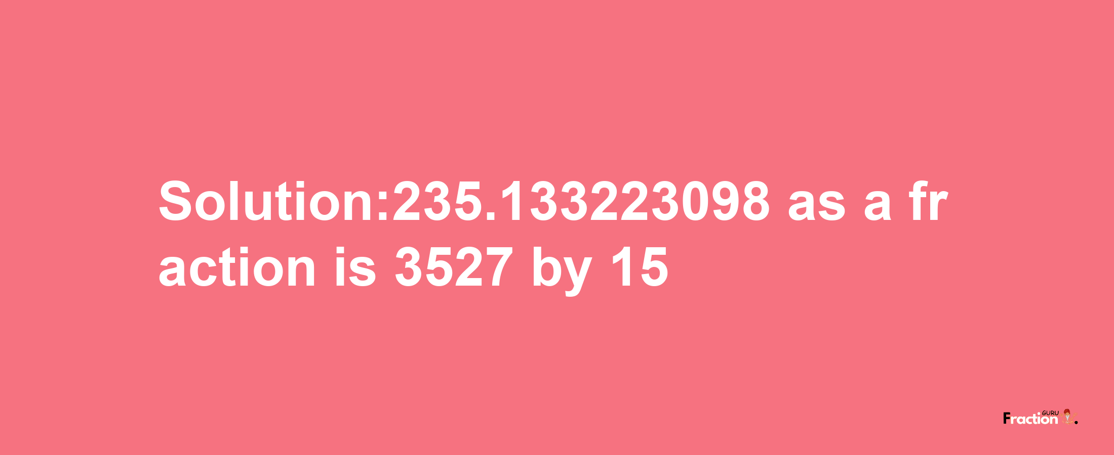 Solution:235.133223098 as a fraction is 3527/15