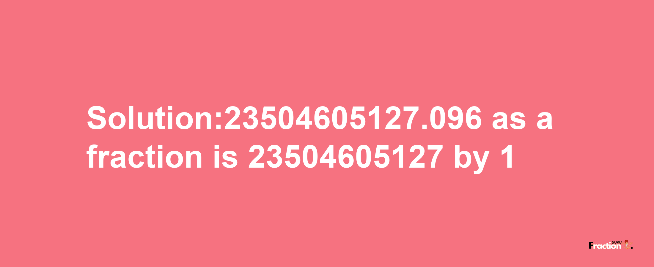 Solution:23504605127.096 as a fraction is 23504605127/1