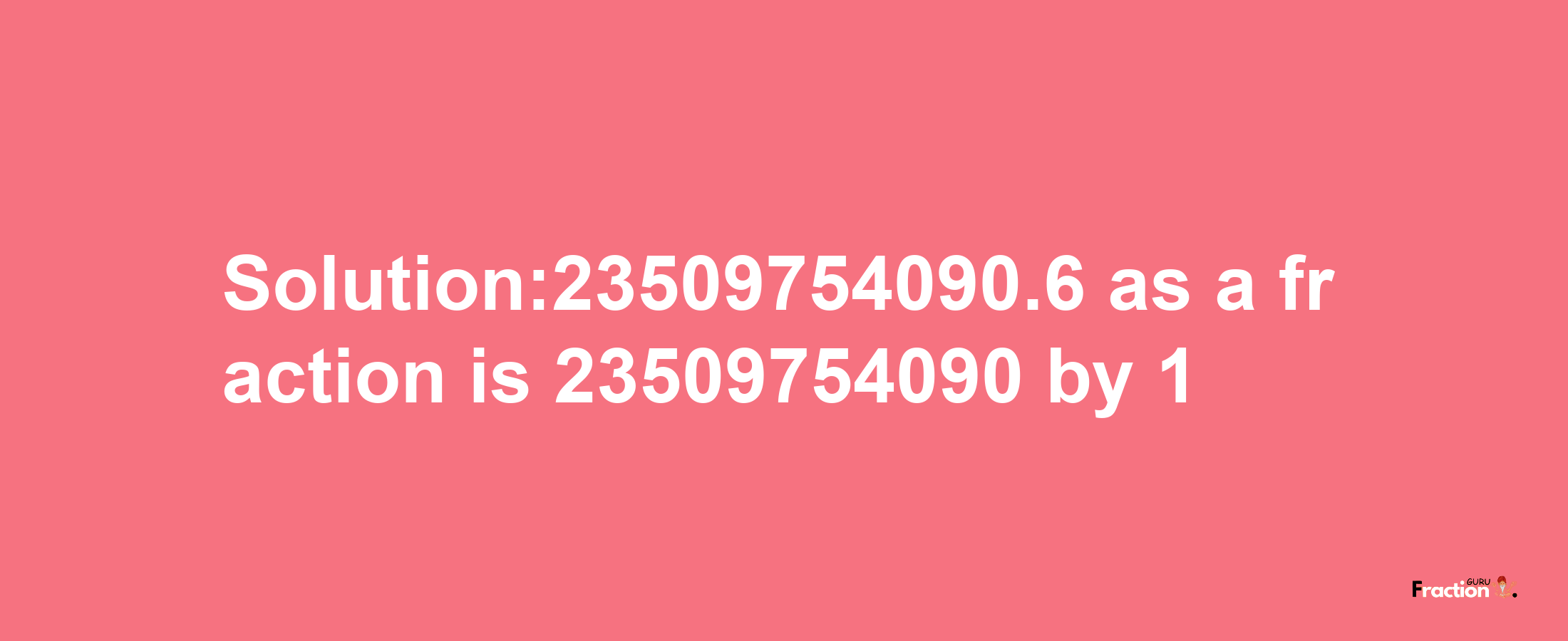 Solution:23509754090.6 as a fraction is 23509754090/1