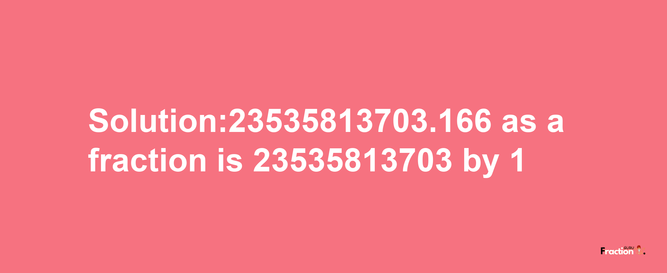 Solution:23535813703.166 as a fraction is 23535813703/1