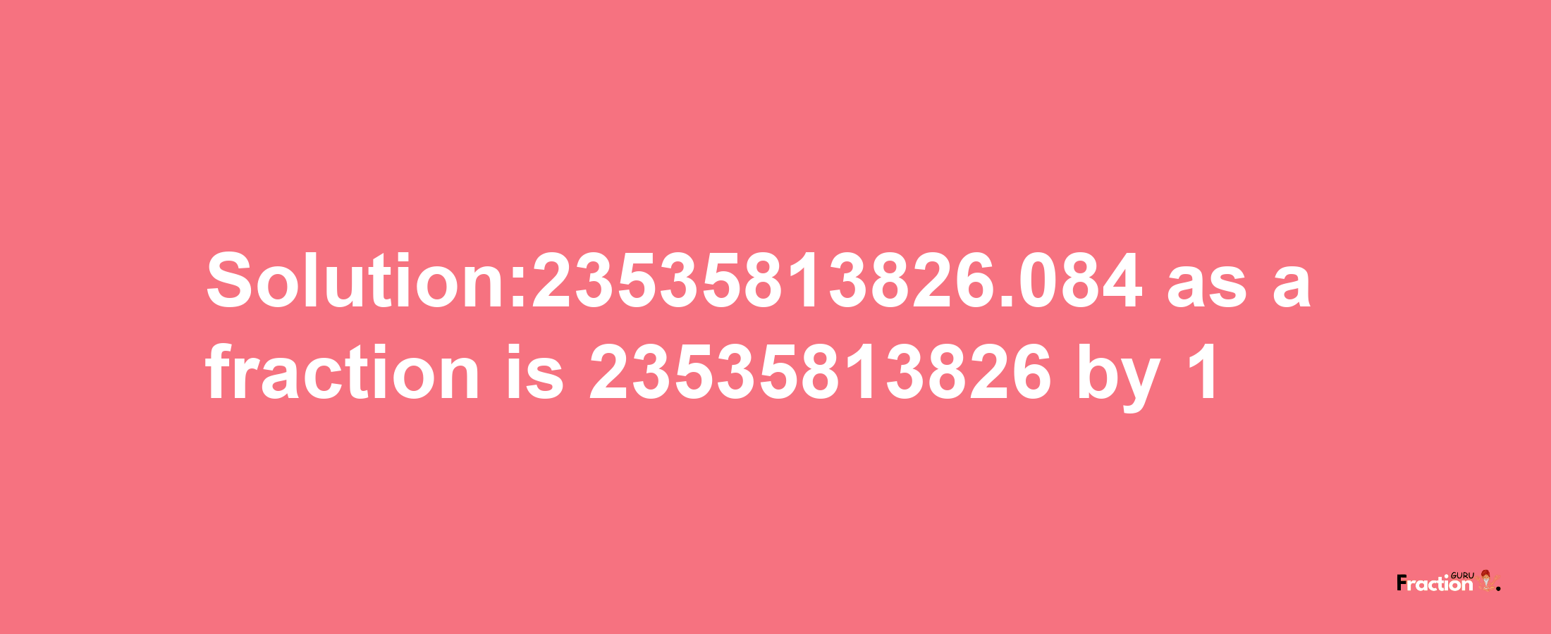 Solution:23535813826.084 as a fraction is 23535813826/1