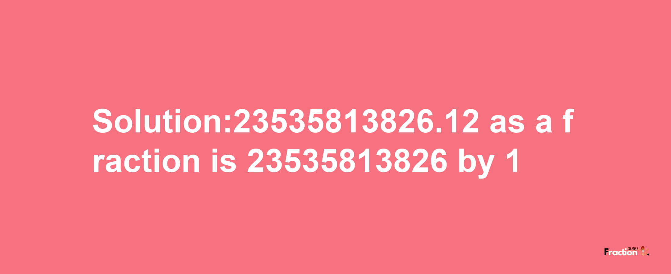 Solution:23535813826.12 as a fraction is 23535813826/1