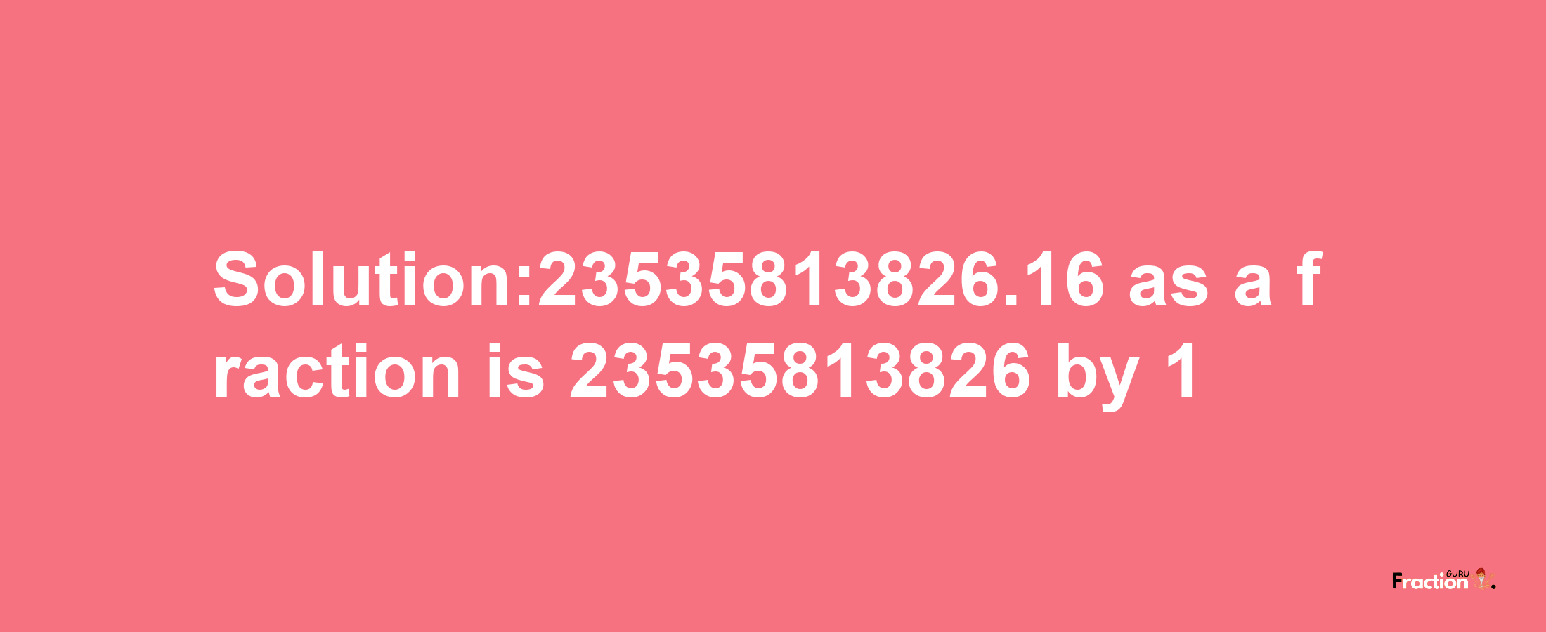 Solution:23535813826.16 as a fraction is 23535813826/1