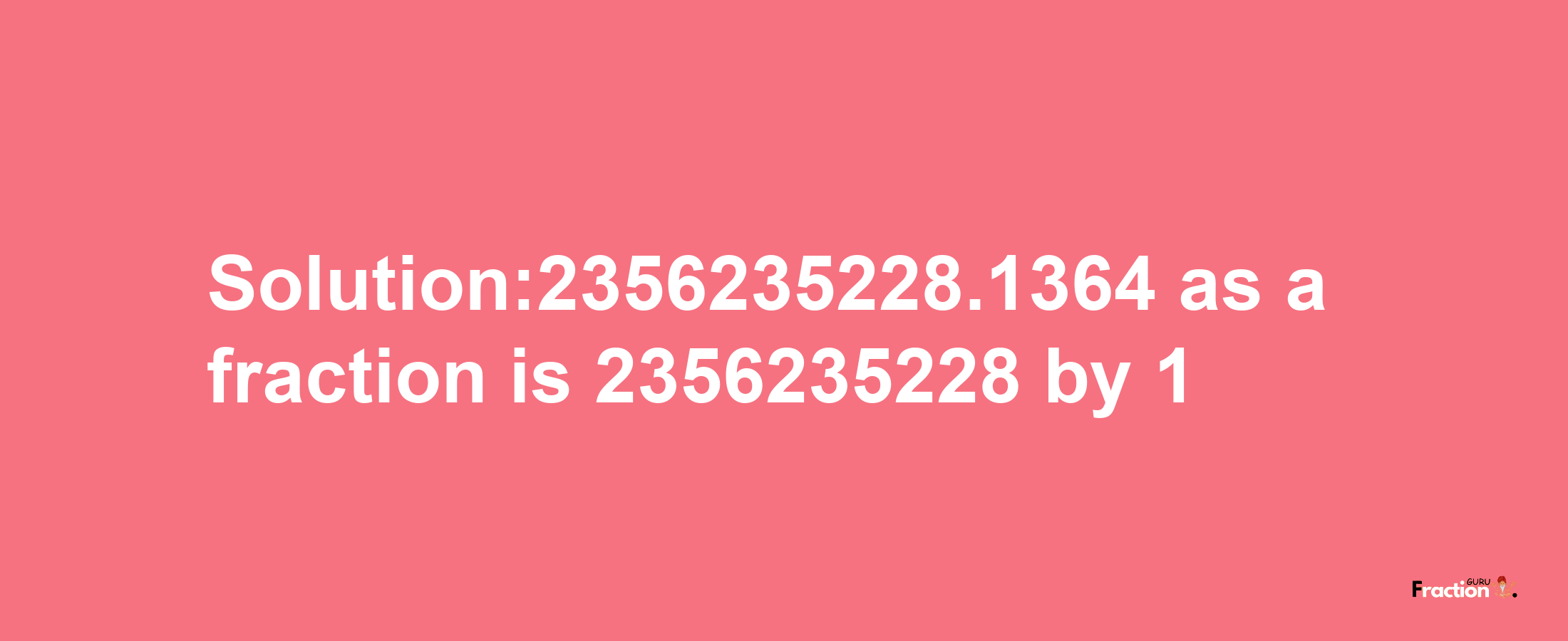 Solution:2356235228.1364 as a fraction is 2356235228/1