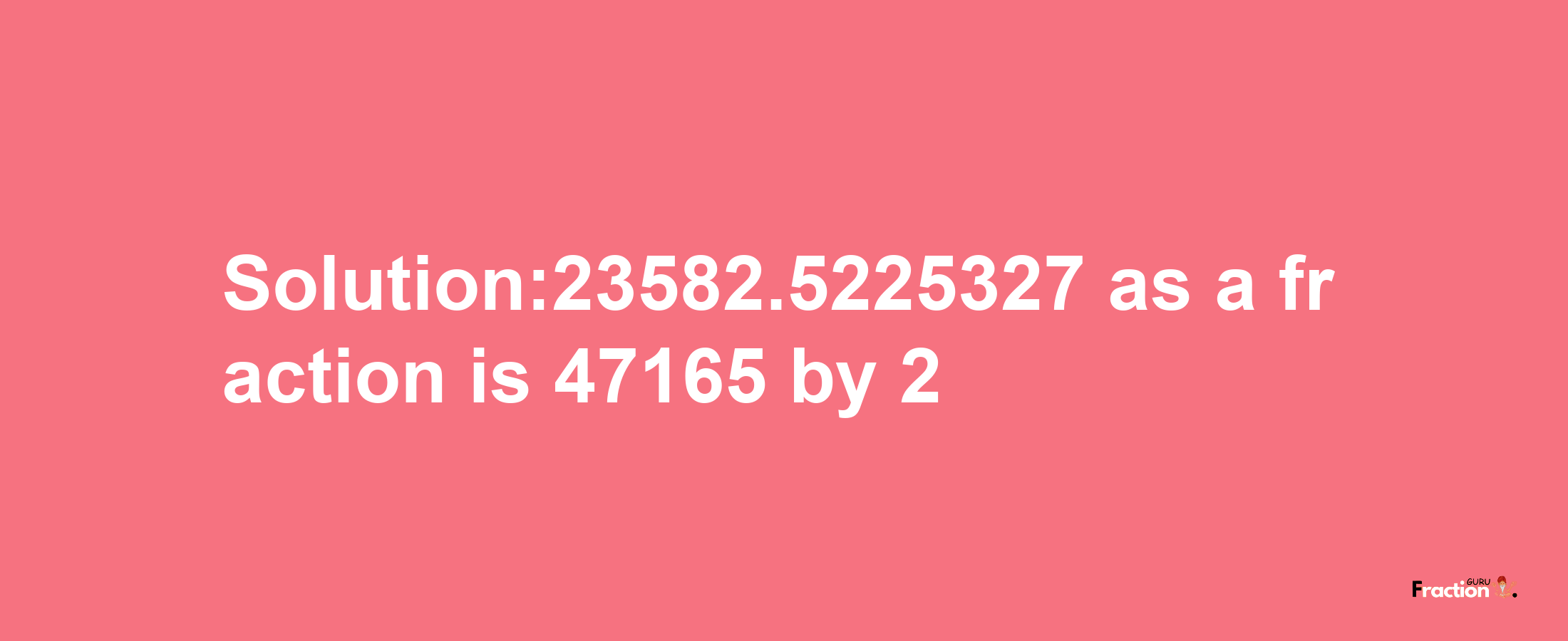 Solution:23582.5225327 as a fraction is 47165/2