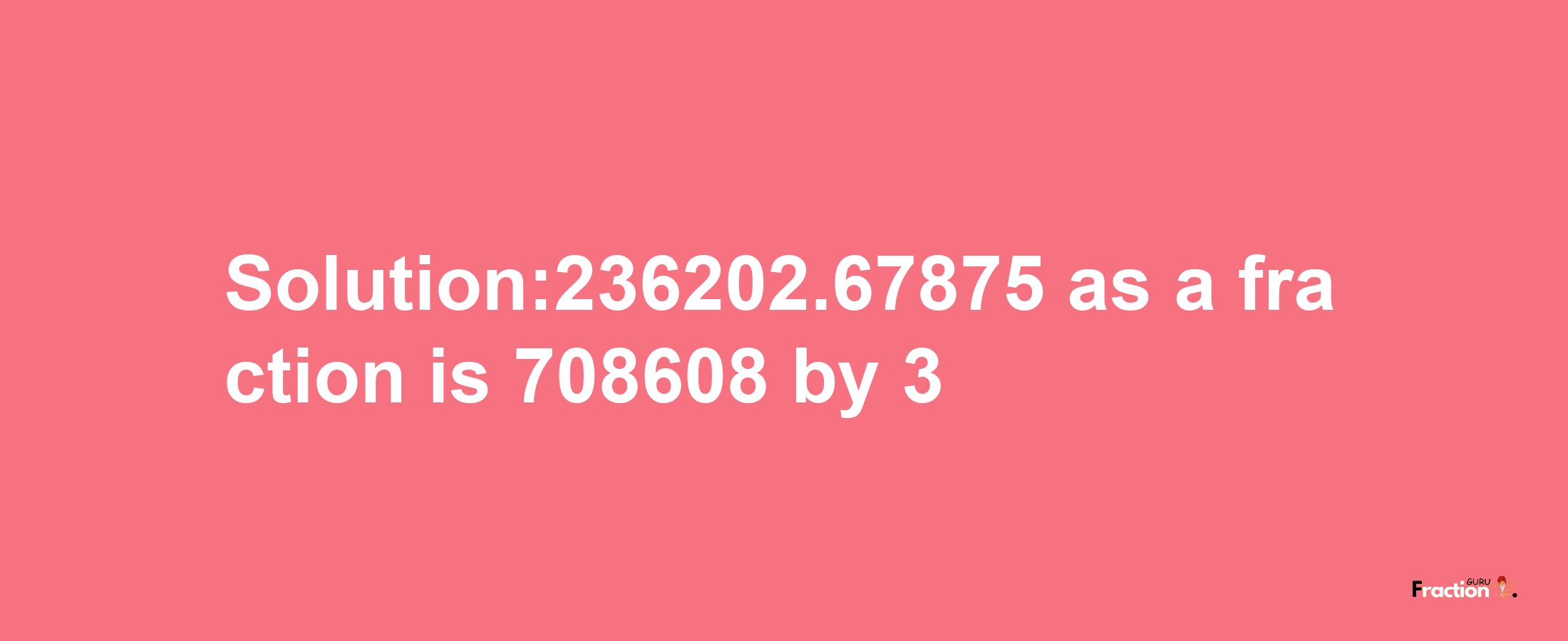 Solution:236202.67875 as a fraction is 708608/3