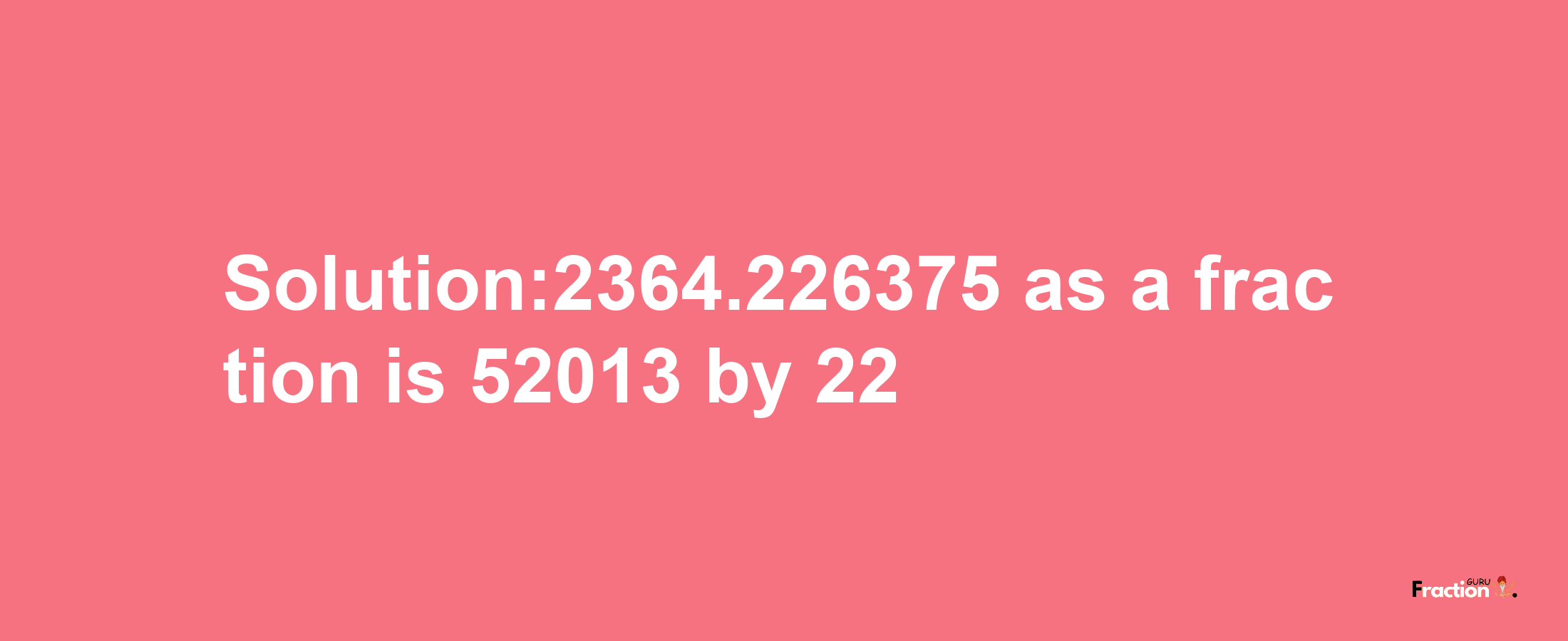 Solution:2364.226375 as a fraction is 52013/22