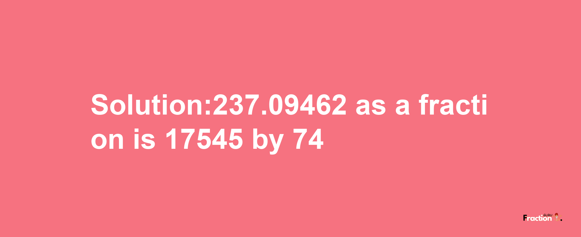 Solution:237.09462 as a fraction is 17545/74