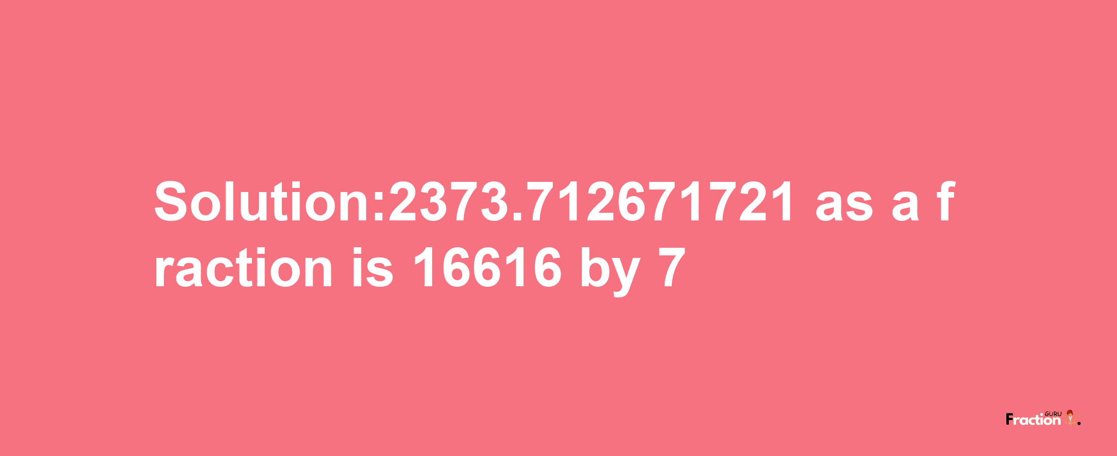 Solution:2373.712671721 as a fraction is 16616/7