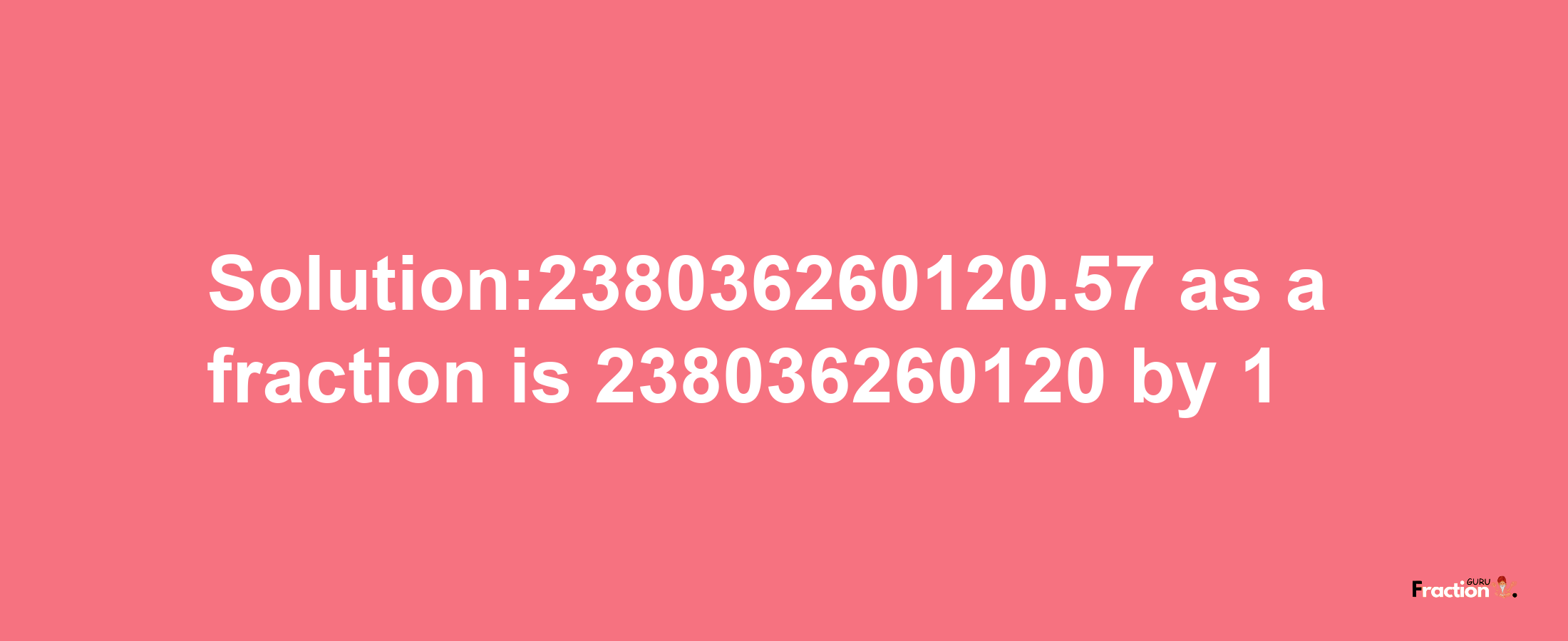 Solution:238036260120.57 as a fraction is 238036260120/1