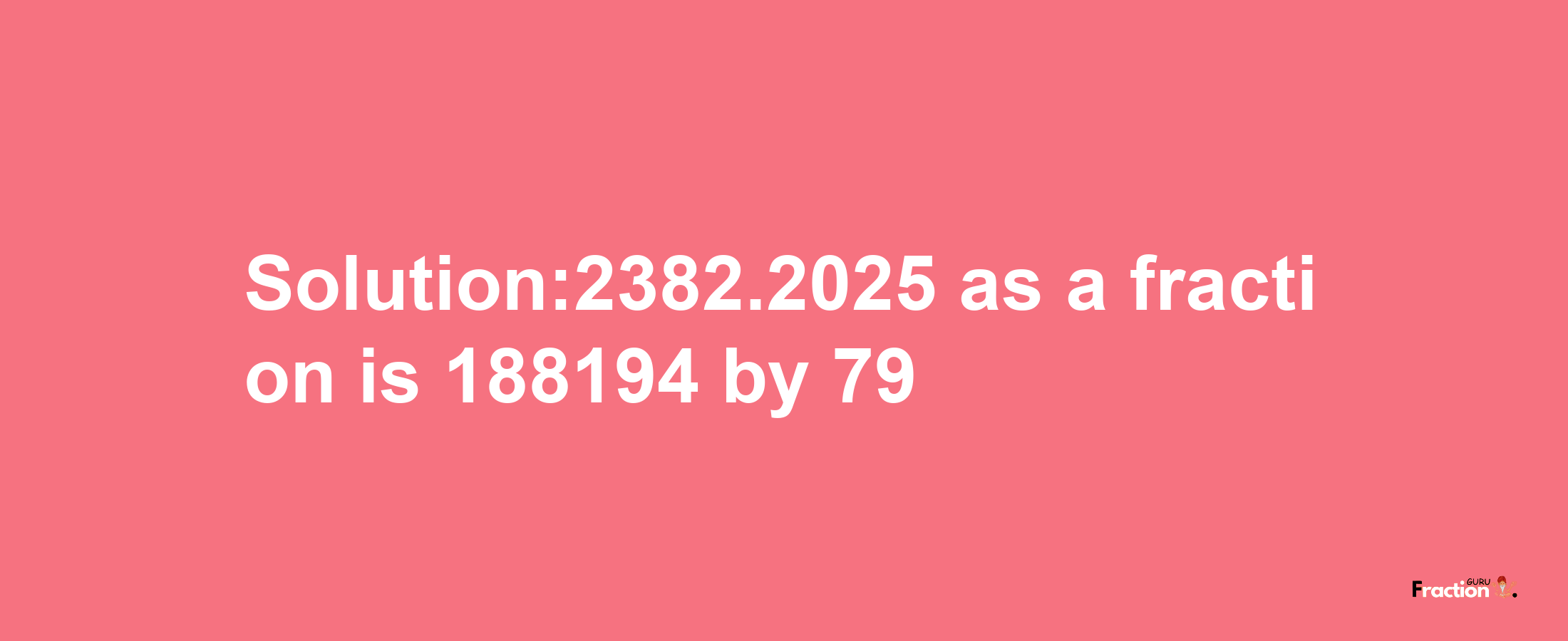 Solution:2382.2025 as a fraction is 188194/79