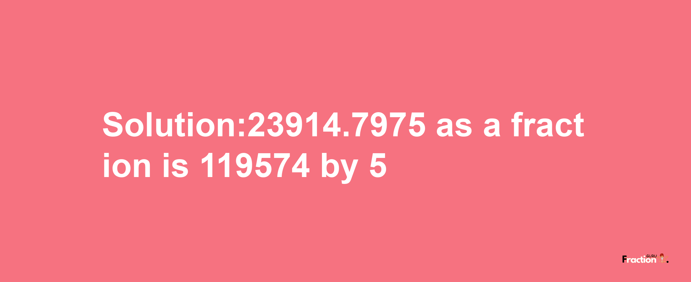 Solution:23914.7975 as a fraction is 119574/5