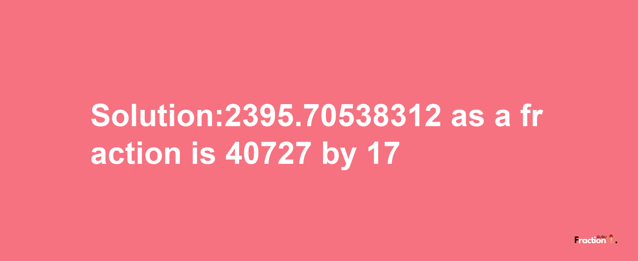 Solution:2395.70538312 as a fraction is 40727/17