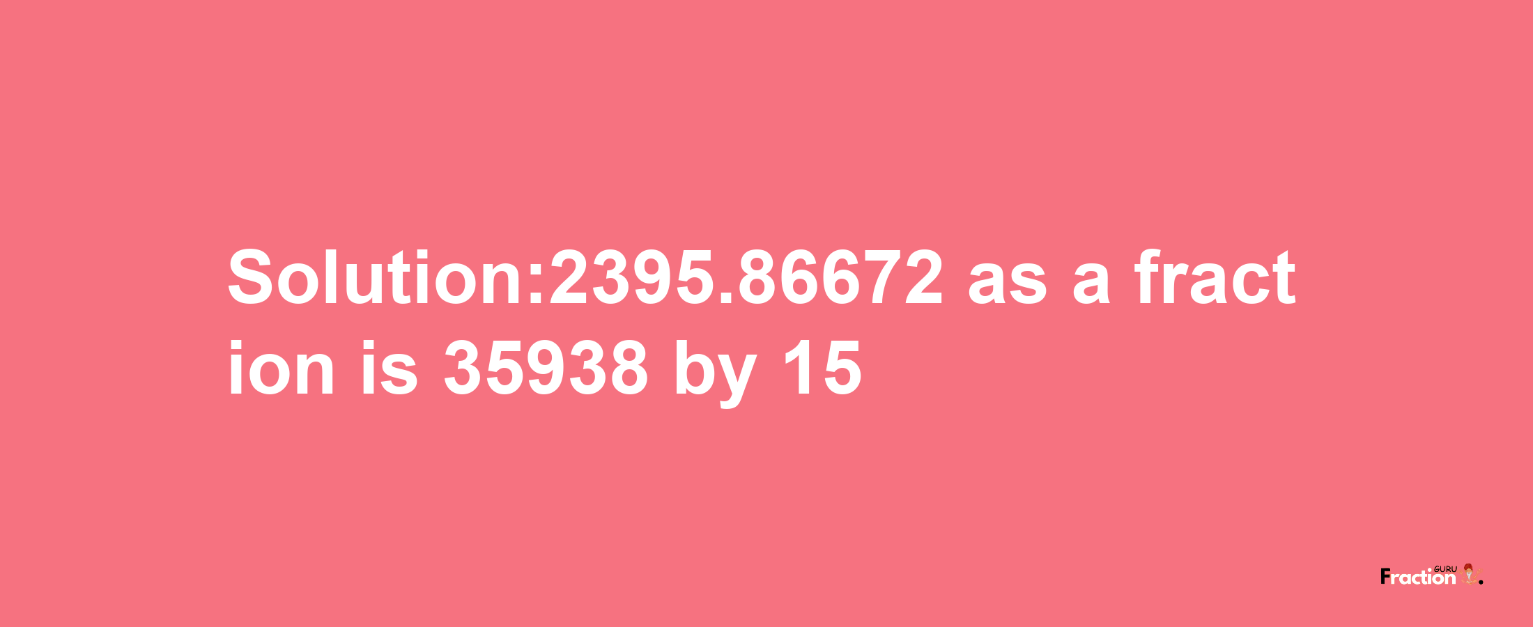 Solution:2395.86672 as a fraction is 35938/15