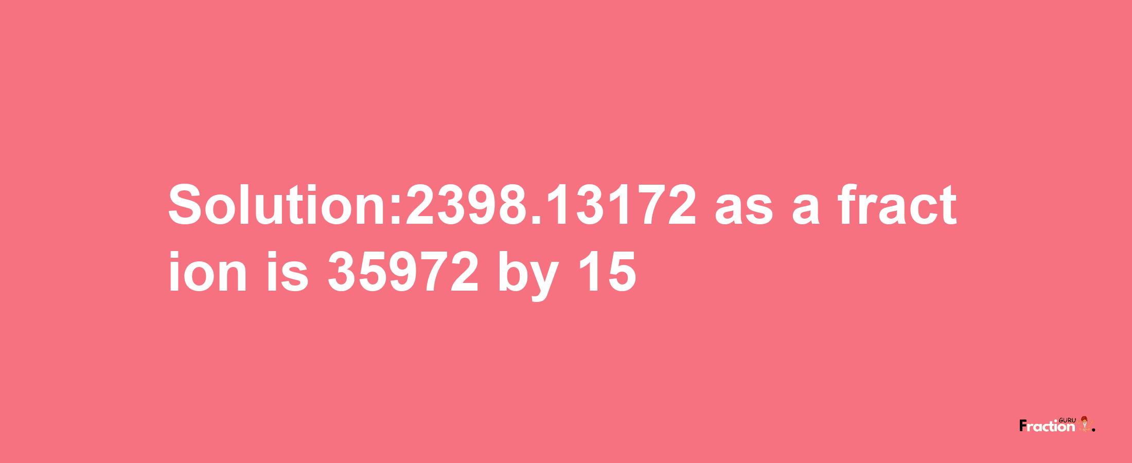 Solution:2398.13172 as a fraction is 35972/15