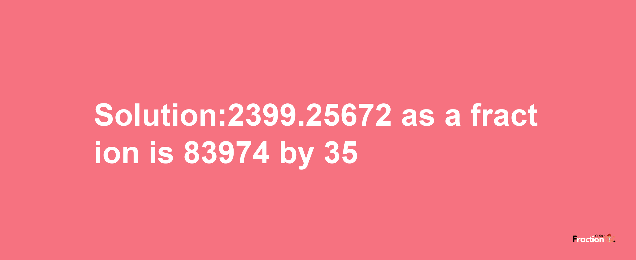 Solution:2399.25672 as a fraction is 83974/35