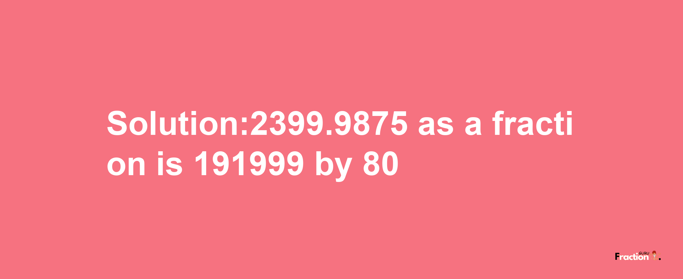 Solution:2399.9875 as a fraction is 191999/80