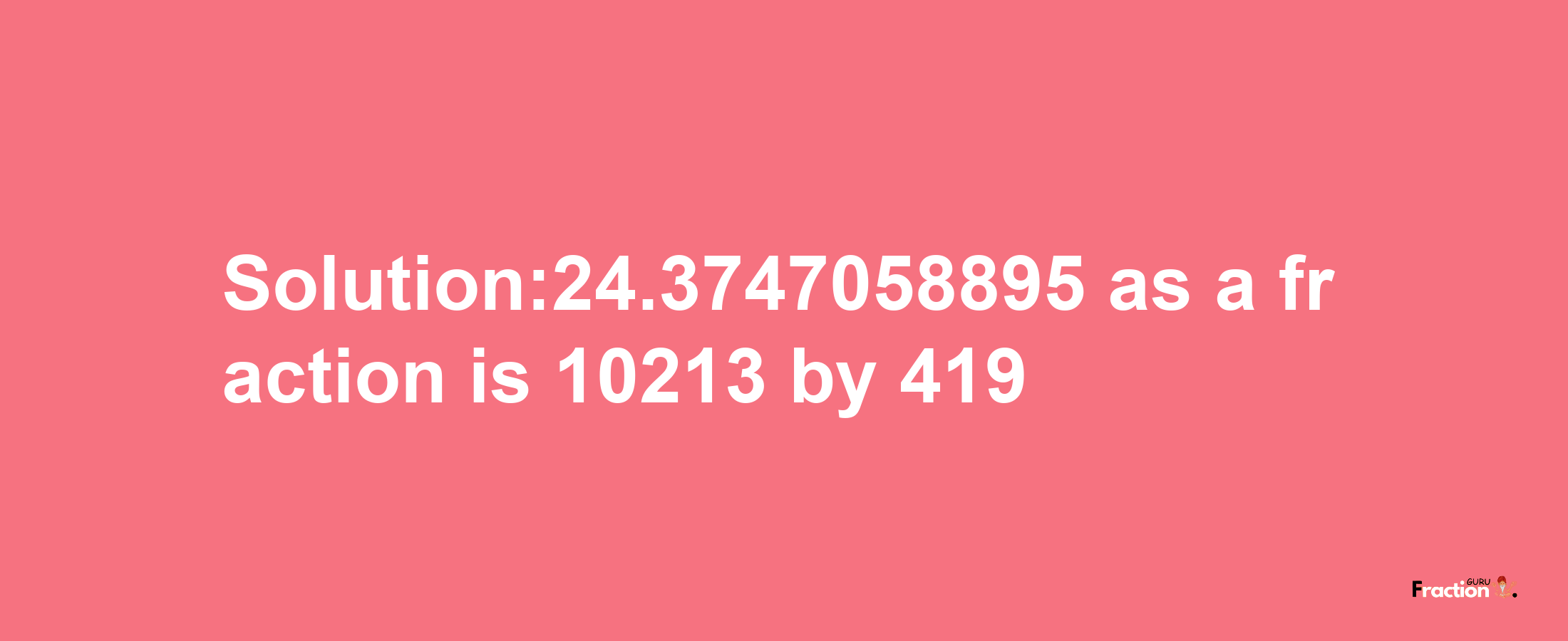 Solution:24.3747058895 as a fraction is 10213/419