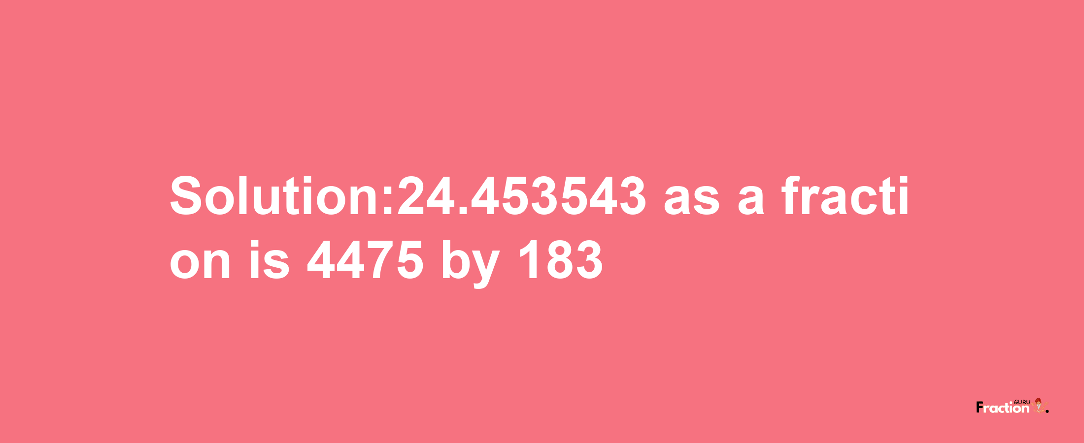 Solution:24.453543 as a fraction is 4475/183