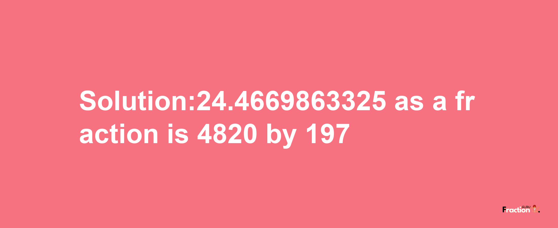 Solution:24.4669863325 as a fraction is 4820/197