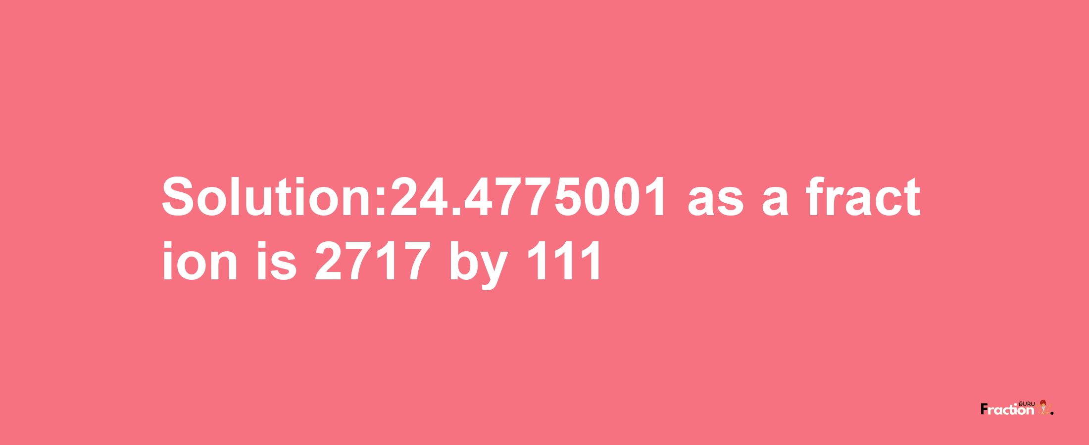 Solution:24.4775001 as a fraction is 2717/111