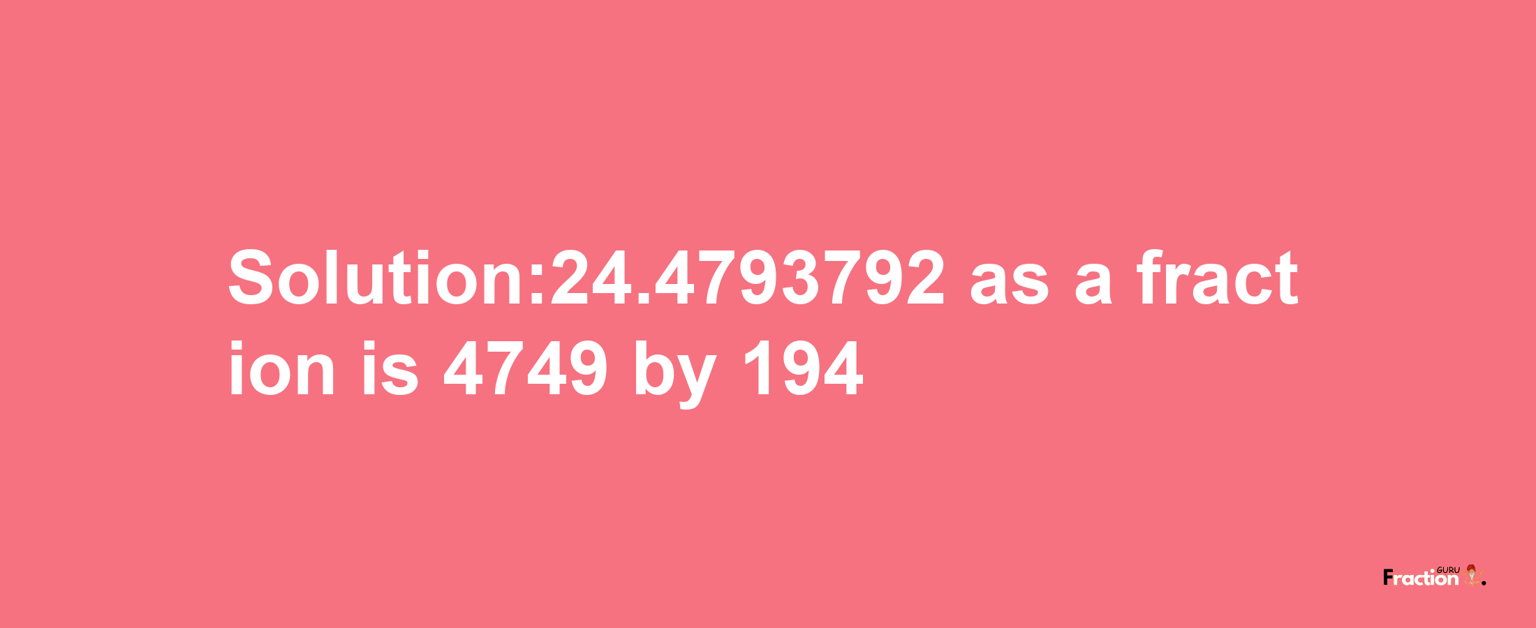 Solution:24.4793792 as a fraction is 4749/194