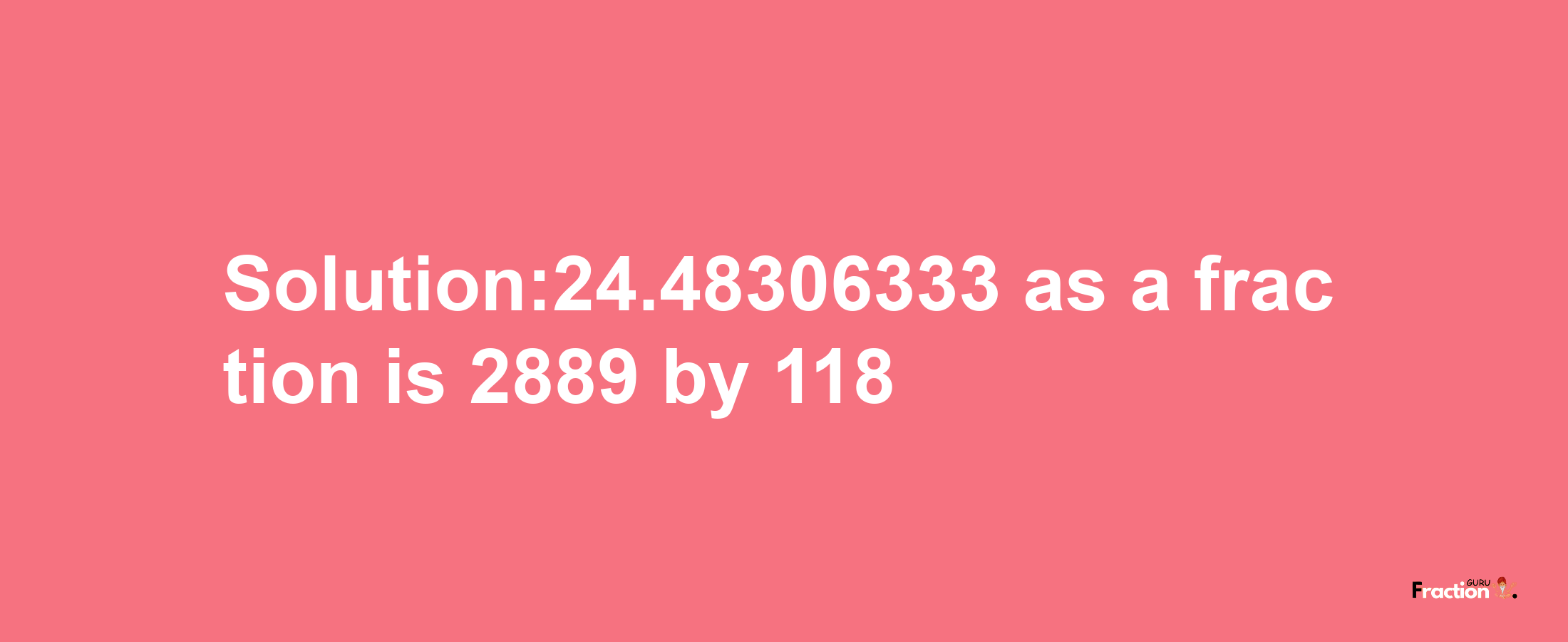 Solution:24.48306333 as a fraction is 2889/118