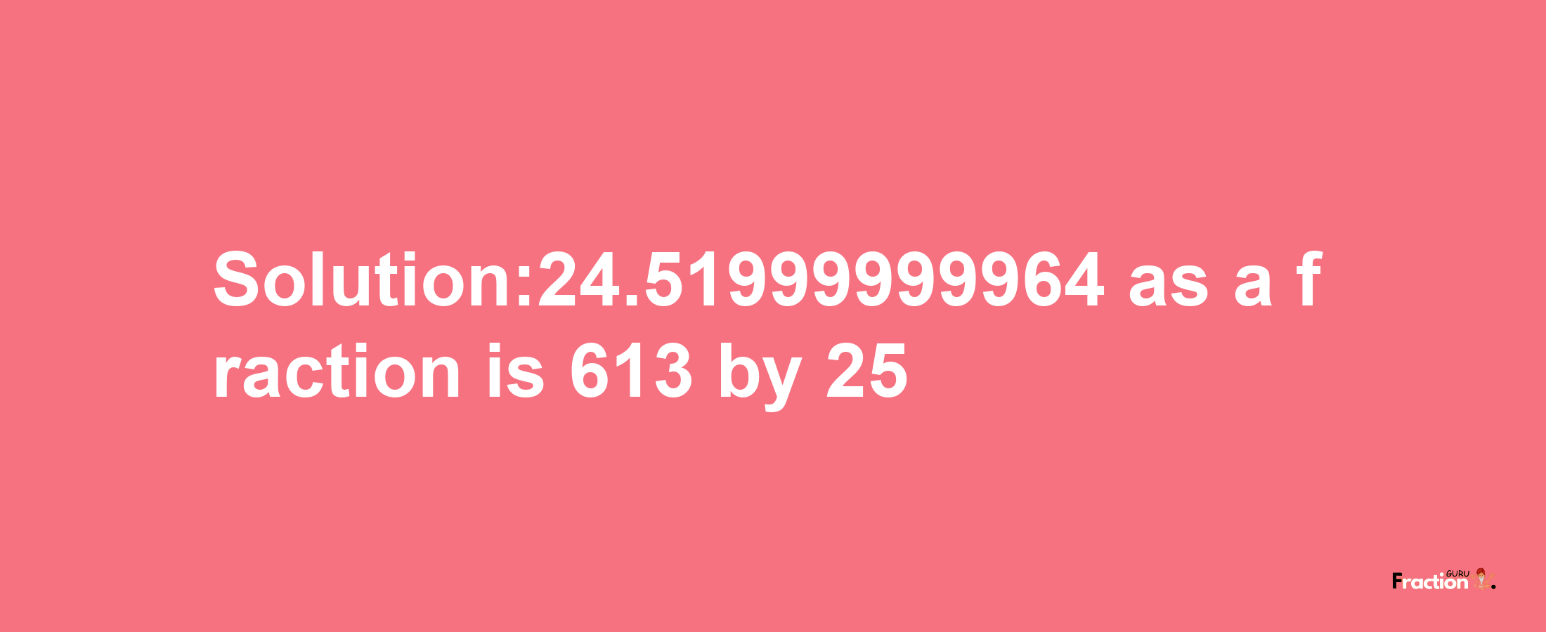 Solution:24.51999999964 as a fraction is 613/25