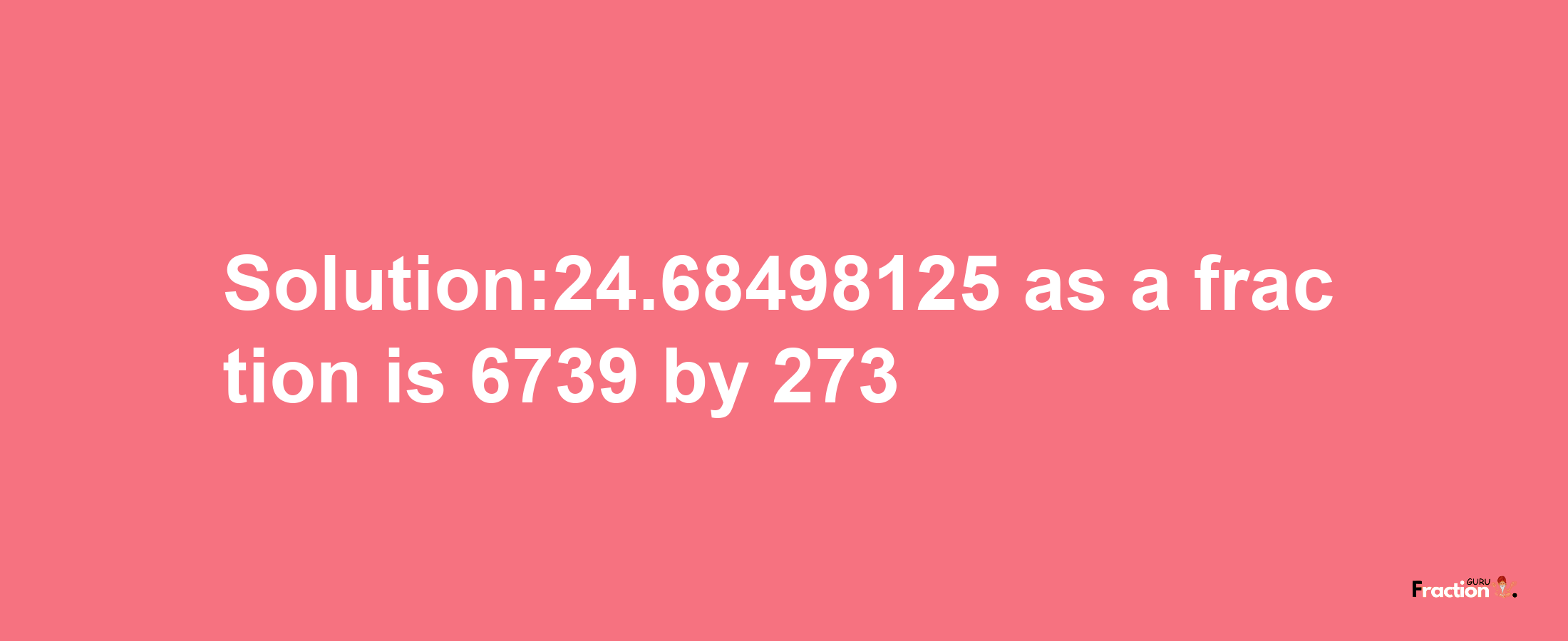 Solution:24.68498125 as a fraction is 6739/273