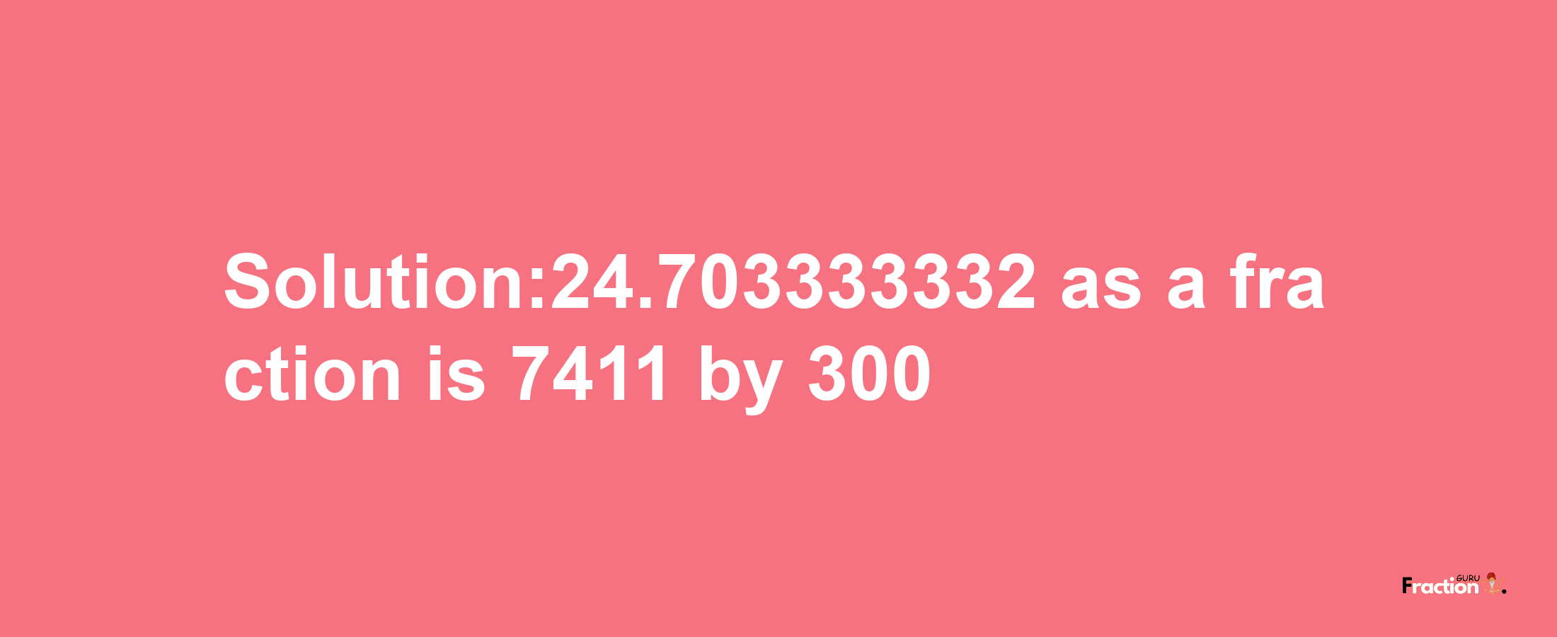 Solution:24.703333332 as a fraction is 7411/300