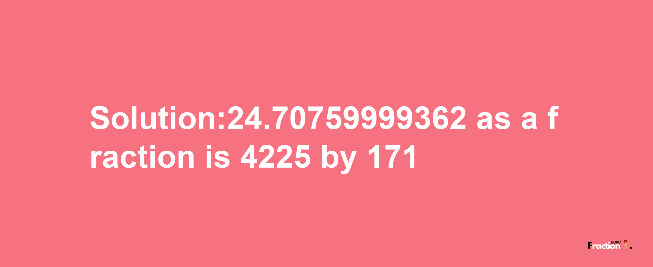 Solution:24.70759999362 as a fraction is 4225/171