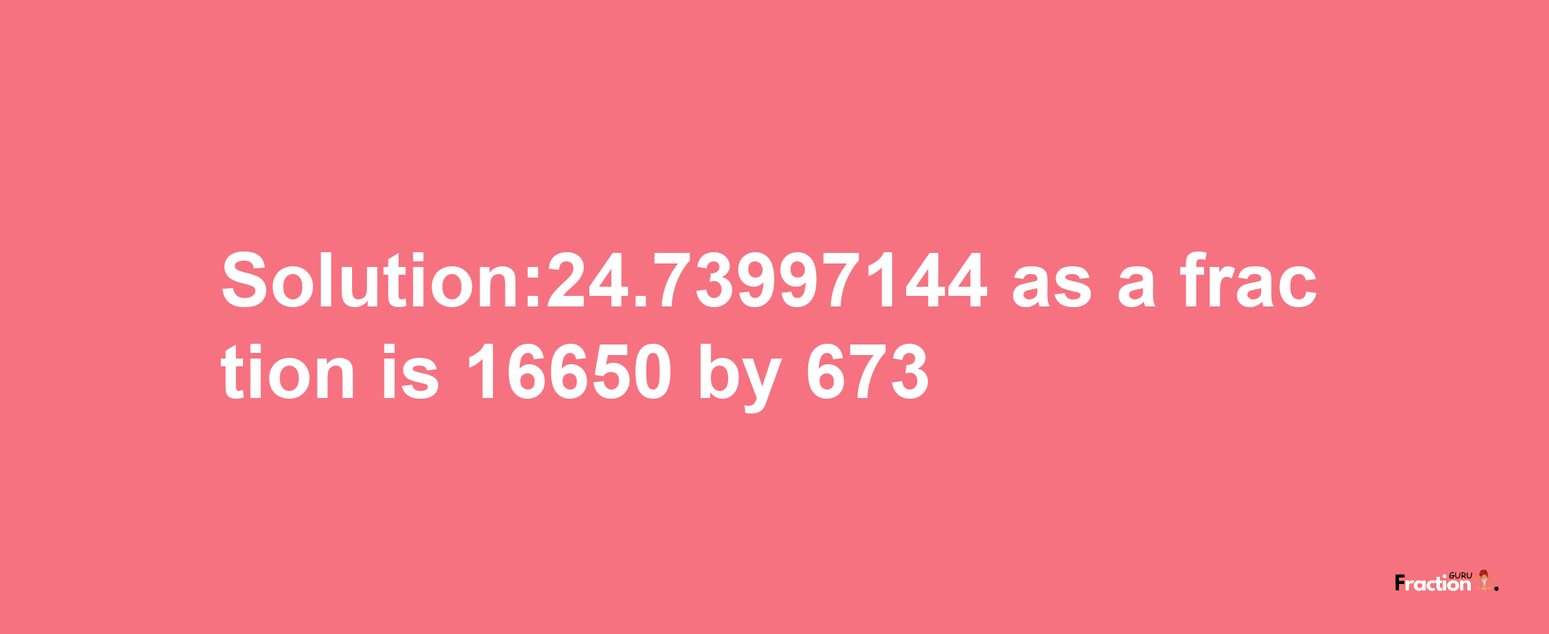 Solution:24.73997144 as a fraction is 16650/673