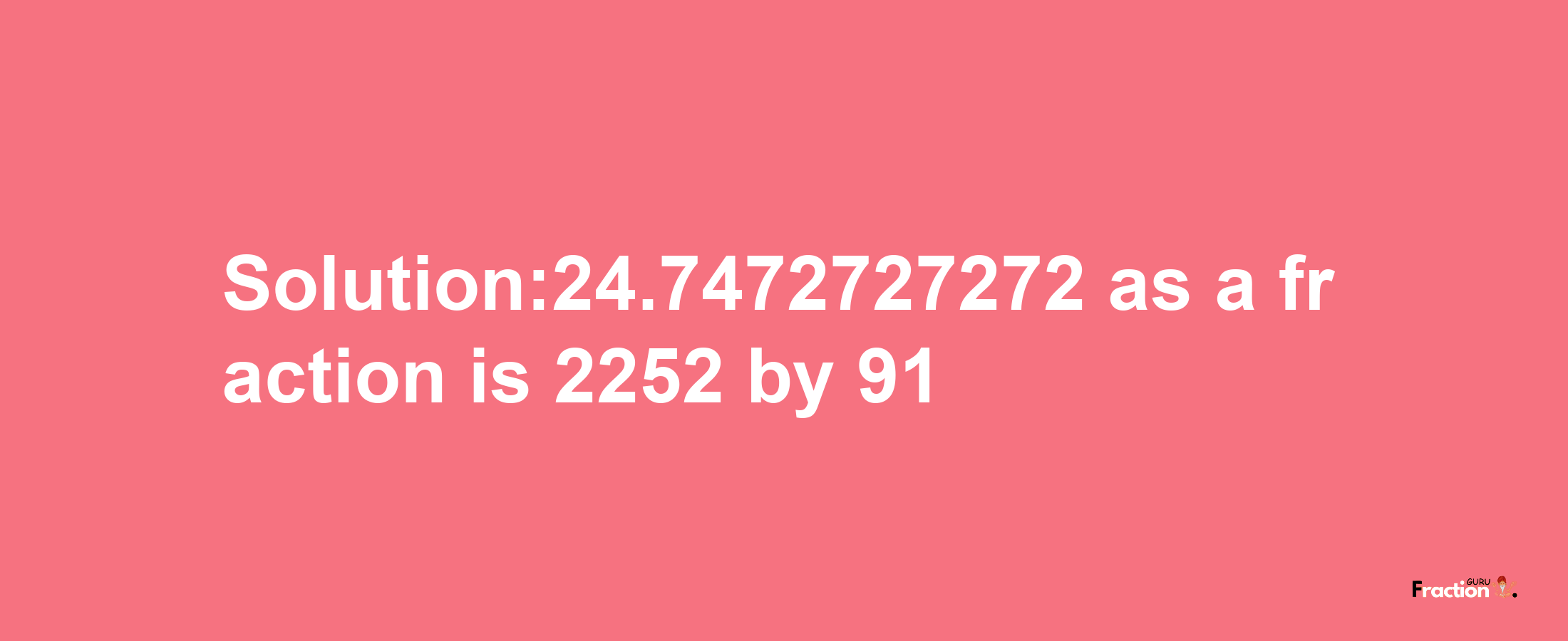 Solution:24.7472727272 as a fraction is 2252/91