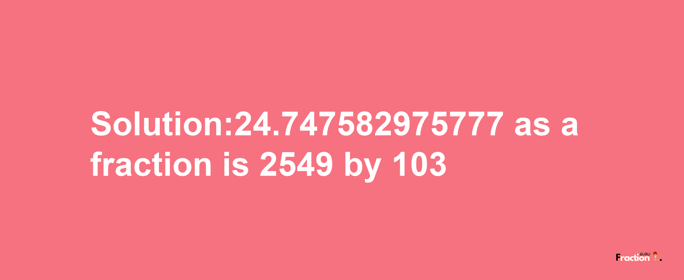 Solution:24.747582975777 as a fraction is 2549/103