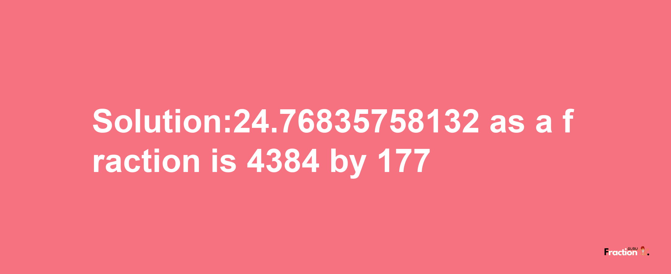 Solution:24.76835758132 as a fraction is 4384/177