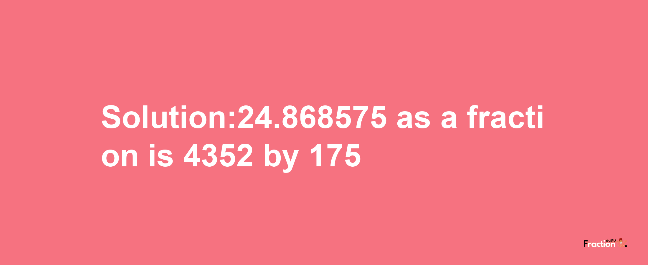 Solution:24.868575 as a fraction is 4352/175