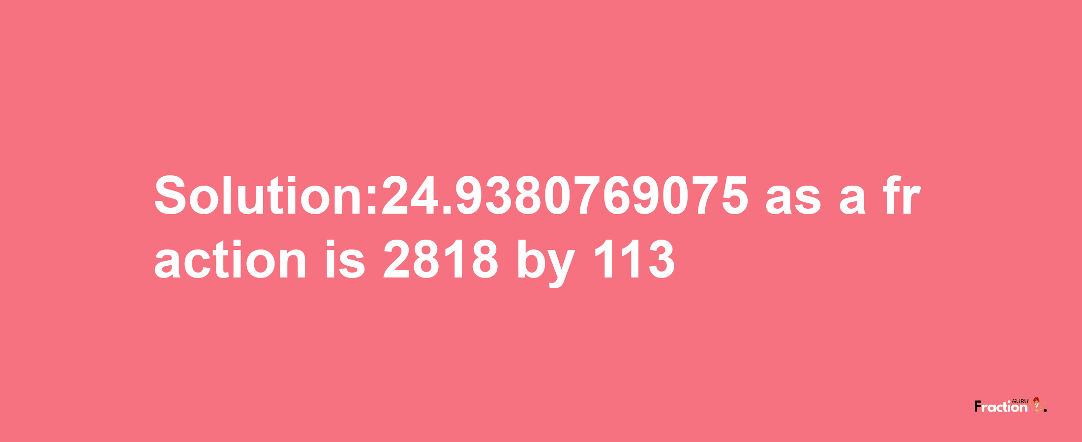 Solution:24.9380769075 as a fraction is 2818/113