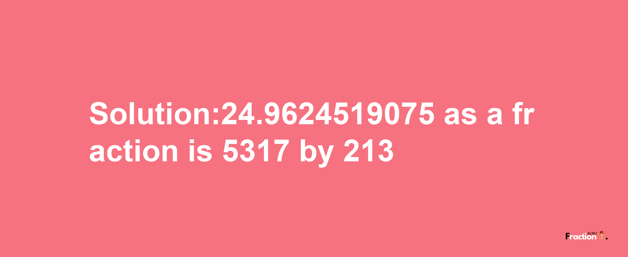 Solution:24.9624519075 as a fraction is 5317/213