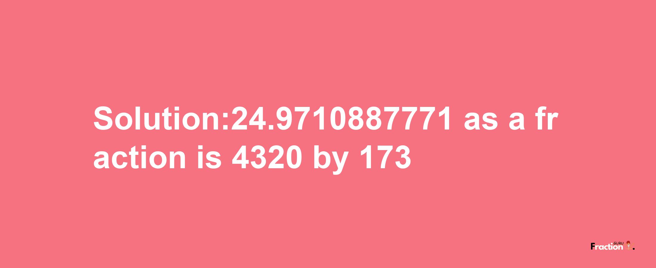 Solution:24.9710887771 as a fraction is 4320/173