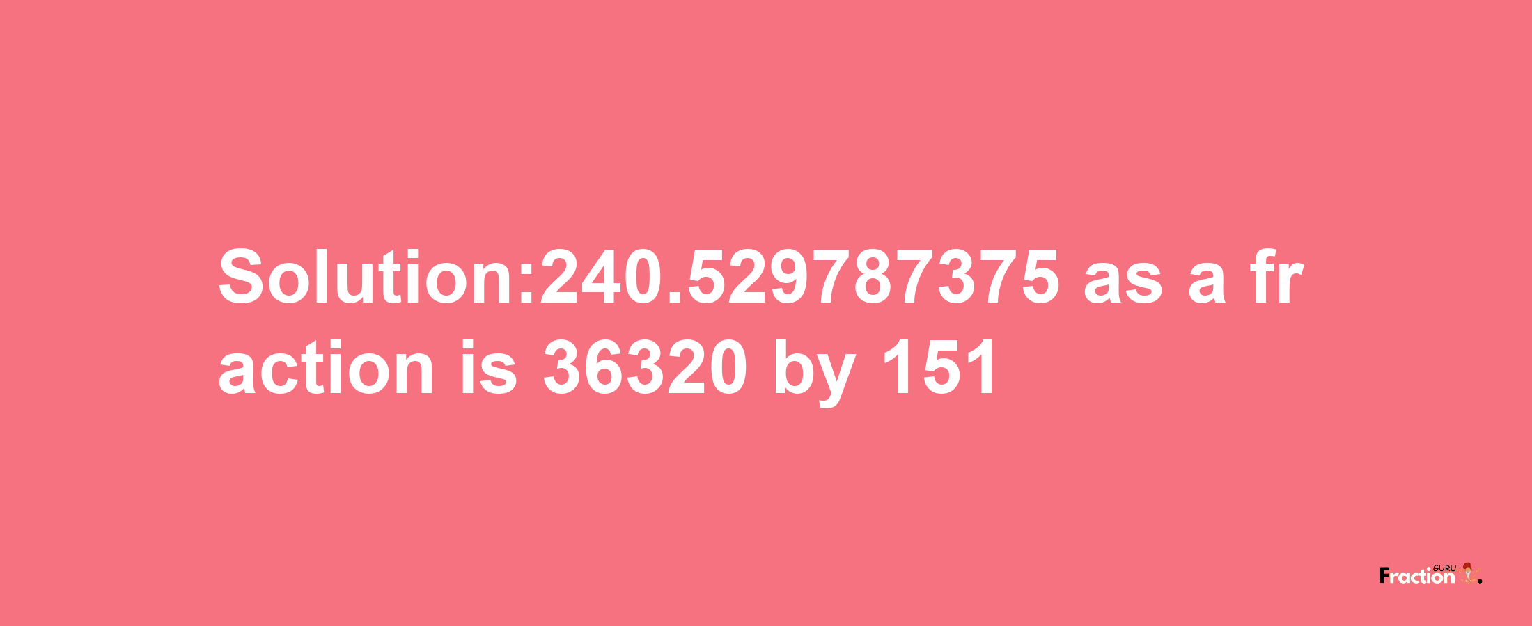 Solution:240.529787375 as a fraction is 36320/151