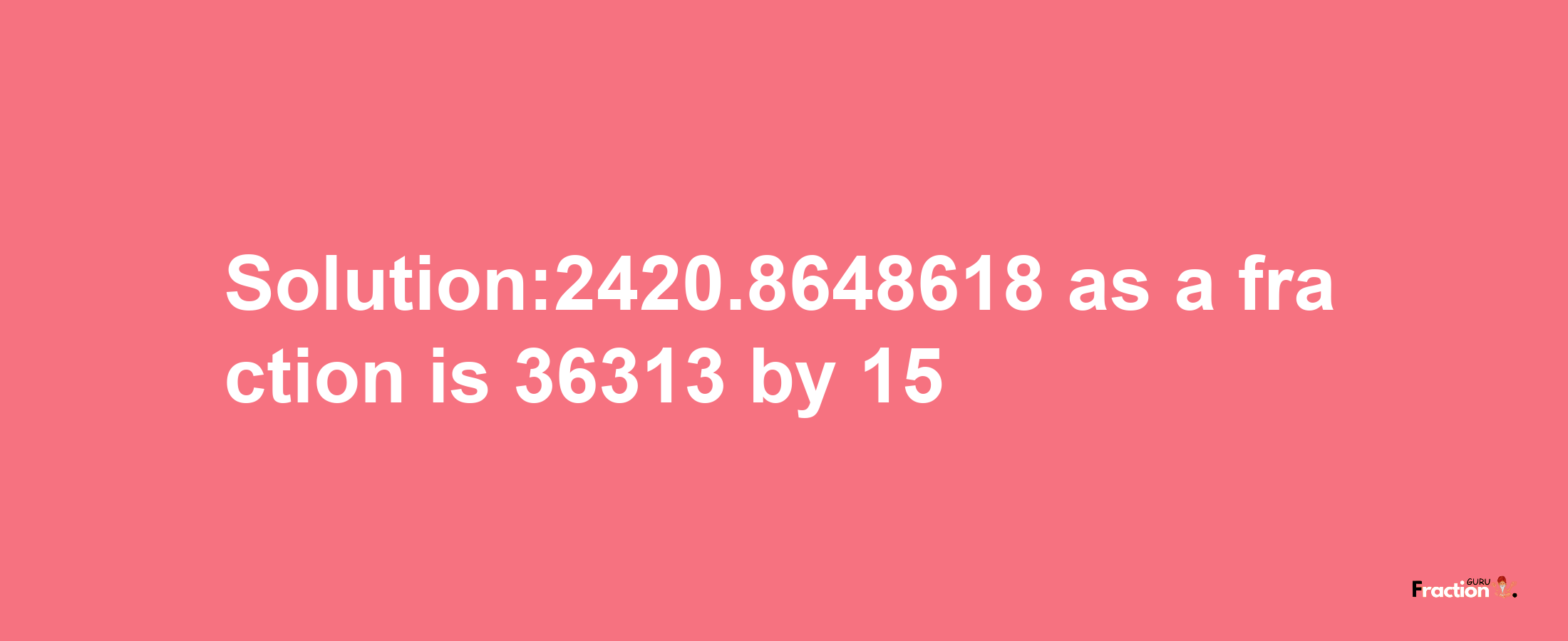 Solution:2420.8648618 as a fraction is 36313/15