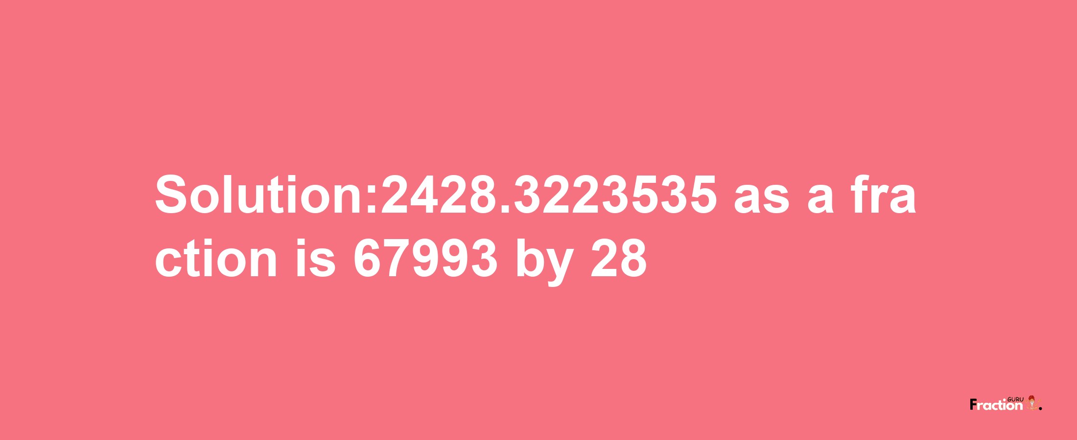 Solution:2428.3223535 as a fraction is 67993/28