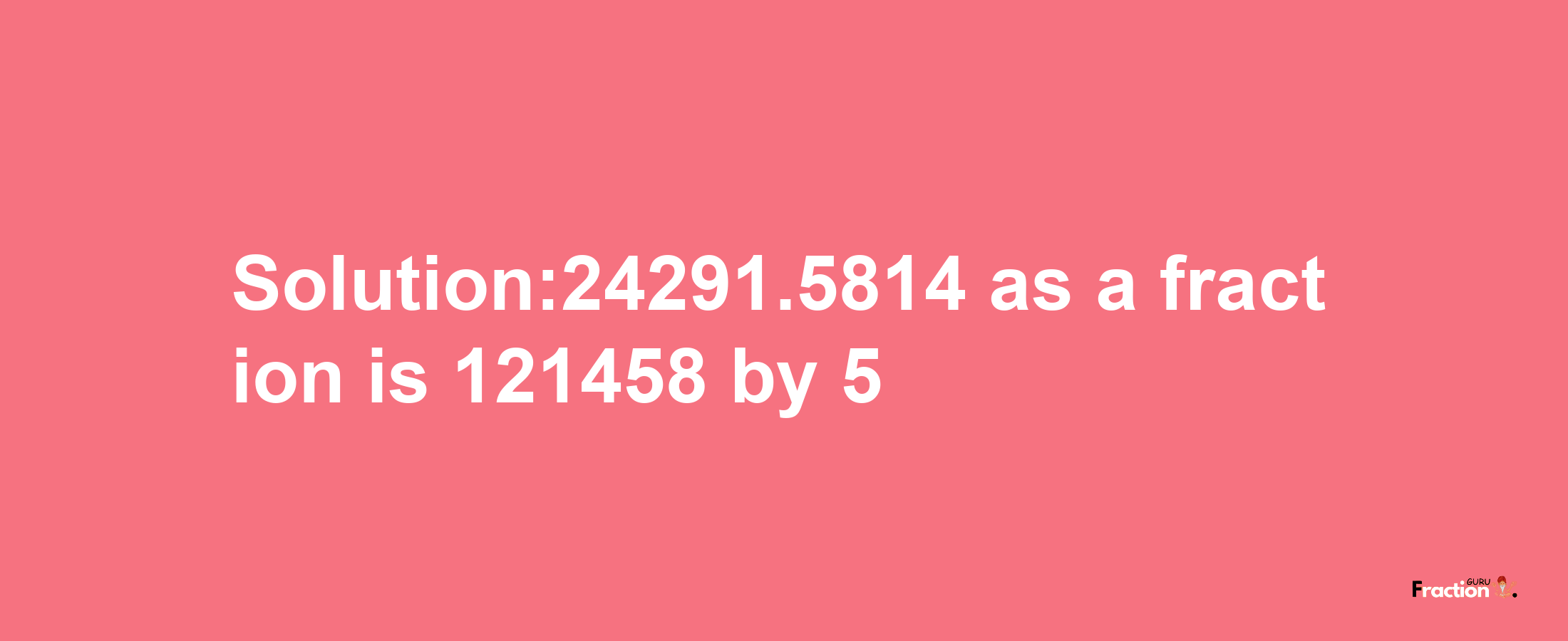 Solution:24291.5814 as a fraction is 121458/5