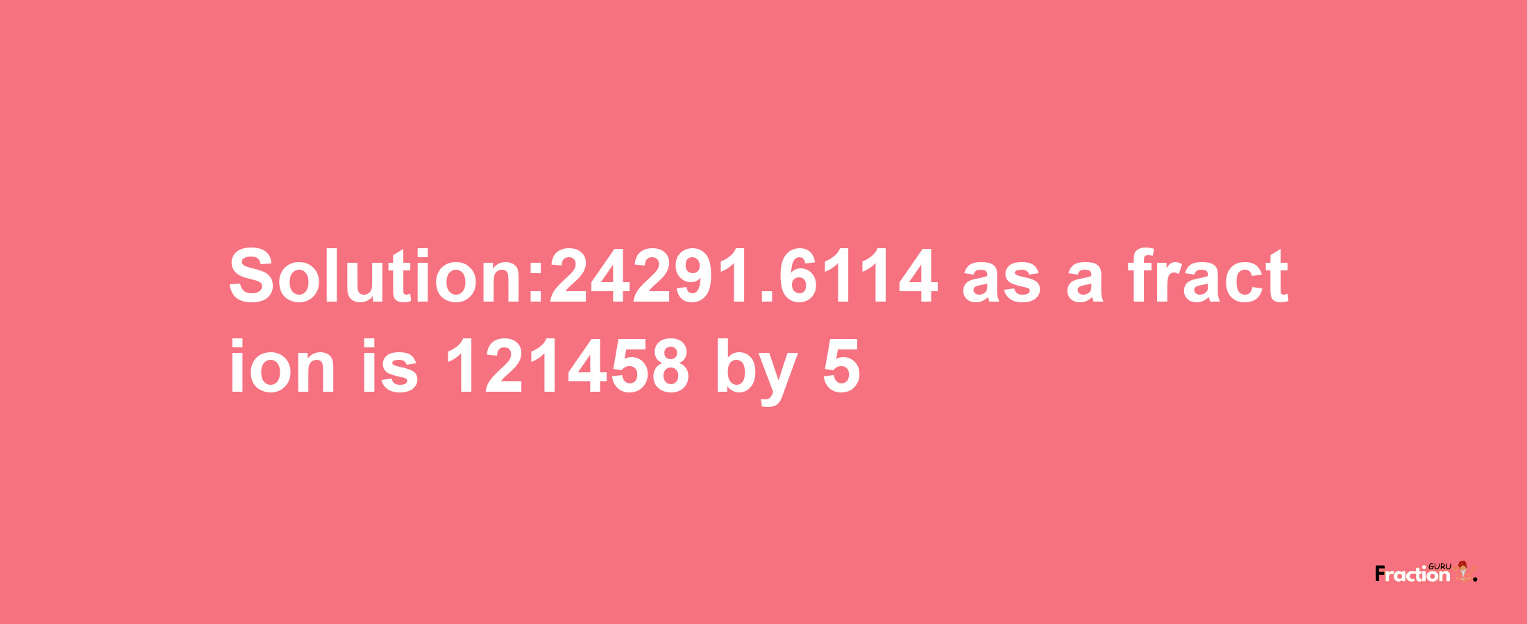 Solution:24291.6114 as a fraction is 121458/5