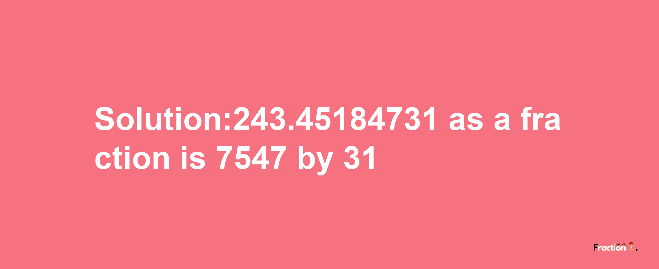 Solution:243.45184731 as a fraction is 7547/31