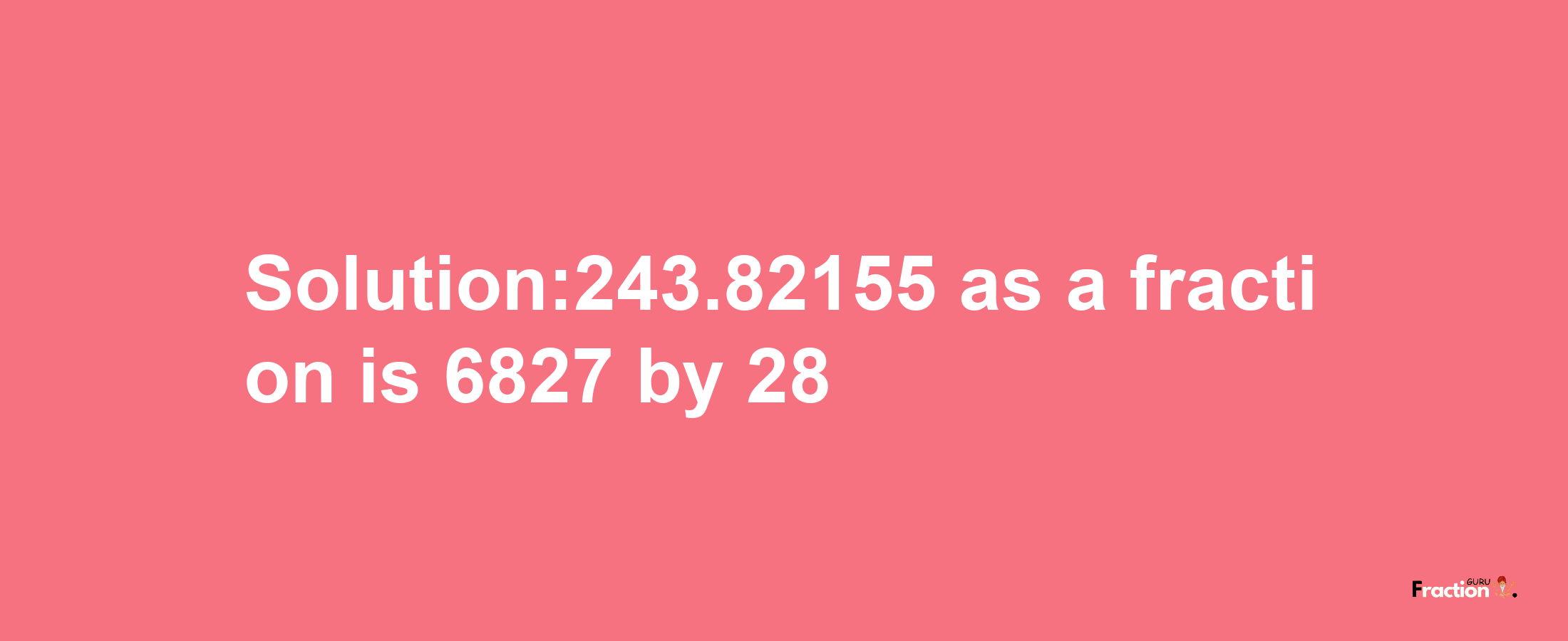 Solution:243.82155 as a fraction is 6827/28