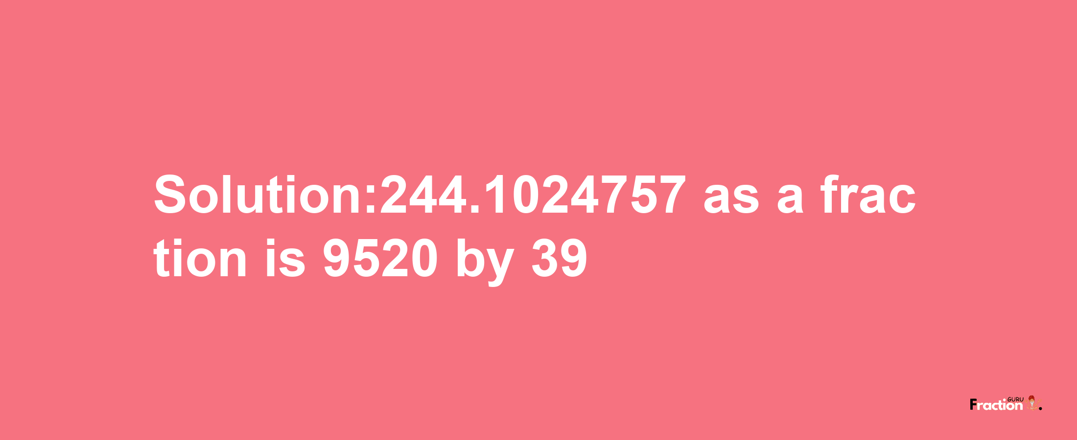 Solution:244.1024757 as a fraction is 9520/39