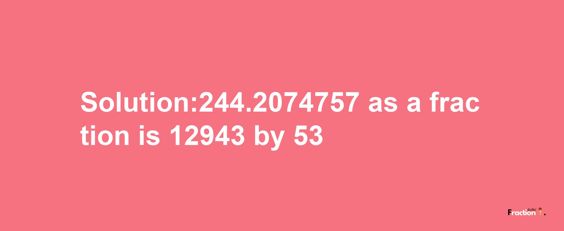 Solution:244.2074757 as a fraction is 12943/53